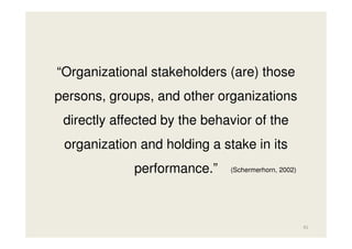 “Organizational stakeholders (are) those
persons, groups, and other organizations
directly affected by the behavior of the
organization and holding a stake in its
performance.”

(Schermerhorn, 2002)

41

 
