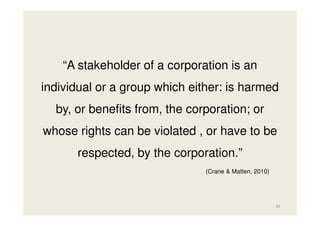 “A stakeholder of a corporation is an
individual or a group which either: is harmed
by, or benefits from, the corporation; or
whose rights can be violated , or have to be
respected, by the corporation.”
(Crane & Matten, 2010)

42

 