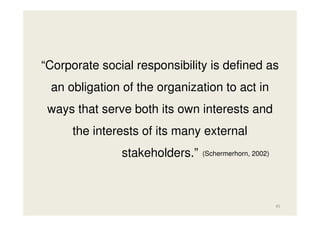 “Corporate social responsibility is defined as
an obligation of the organization to act in
ways that serve both its own interests and
the interests of its many external
stakeholders.”

(Schermerhorn, 2002)

45

 