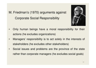 M. Friedman’s (1970) arguments against
Corporate Social Responsibility

•

Only human beings have a moral responsibility for their
actions (he excludes organizations)

•

Managers’ responsibility is to act solely in the interests of
stakeholders (he excludes other stakeholders)

•

Social issues and problems are the province of the state
rather than corporate managers (he excludes social goals)
50

 