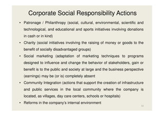 Corporate Social Responsibility Actions
• Patronage / Philanthropy (social, cultural, environmental, scientific and
technological, and educational and sports initiatives involving donations
in cash or in kind)
• Charity (social initiatives involving the raising of money or goods to the
benefit of socially disadvantaged groups)
• Social marketing (adaptation of marketing techniques to programs
designed to influence and change the behavior of stakeholders, gain or
benefit is to the public and society at large and the business perspective
(earnings) may be (or is) completely absent
• Community Integration (actions that support the creation of infrastructure
and public services in the local community where the company is
located, as villages, day care centers, schools or hospitals)
• Reforms in the company’s internal environment
52

 