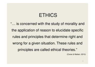 ETHICS
“… is concerned with the study of morality and
the application of reason to elucidate specific
rules and principles that determine right and
wrong for a given situation. These rules and
principles are called ethical theories.”
(Crane & Matten, 2010)

9

 