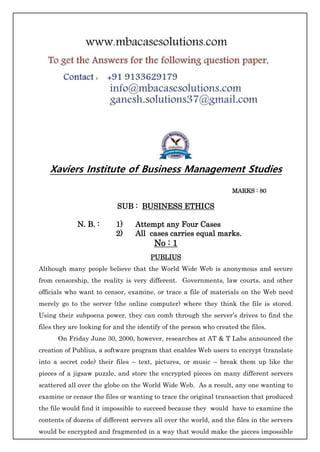 Xaviers Institute of Business Management Studies
MARKS : 80
SUB : BUSINESS ETHICS
N. B. : 1) Attempt any Four Cases
2) All cases carries equal marks.
No : 1
PUBLIUS
Although many people believe that the World Wide Web is anonymous and secure
from censorship, the reality is very different. Governments, law courts, and other
officials who want to censor, examine, or trace a file of materials on the Web need
merely go to the server (the online computer) where they think the file is stored.
Using their subpoena power, they can comb through the server’s drives to find the
files they are looking for and the identify of the person who created the files.
On Friday June 30, 2000, however, researches at AT & T Labs announced the
creation of Publius, a software program that enables Web users to encrypt (translate
into a secret code) their files – text, pictures, or music – break them up like the
pieces of a jigsaw puzzle, and store the encrypted pieces on many different servers
scattered all over the globe on the World Wide Web. As a result, any one wanting to
examine or censor the files or wanting to trace the original transaction that produced
the file would find it impossible to succeed because they would have to examine the
contents of dozens of different servers all over the world, and the files in the servers
would be encrypted and fragmented in a way that would make the pieces impossible
 