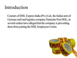 Introduction
CouriersofDHLExpressIndia(Pvt.)Ltd.,theIndianarmof
GermanmailandlogisticscompanyDeutschePostDHL,in
severalcentreshaveallegedthatthecompanyispreventing
themfromjoiningtheDHLEmployeesUnion.
 