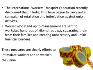 • The International Workers Transport Federation recently
discovered that in India, DHL have begun to carry out a
campaign of retaliation and intimidation against union
activists.
• Worker who stand up to management are sent to
worksites hundreds of kilometres away separating them
from their families and creating unnecessary and unfair
financial burdens.
These measures are clearly efforts to
intimidate workers and to weaken
the union.
 