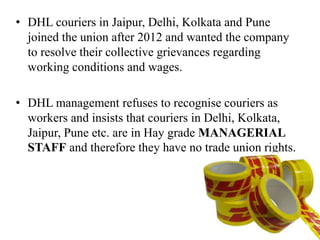 • DHL couriers in Jaipur, Delhi, Kolkata and Pune
joined the union after 2012 and wanted the company
to resolve their collective grievances regarding
working conditions and wages.
• DHL management refuses to recognise couriers as
workers and insists that couriers in Delhi, Kolkata,
Jaipur, Pune etc. are in Hay grade MANAGERIAL
STAFF and therefore they have no trade union rights.
 