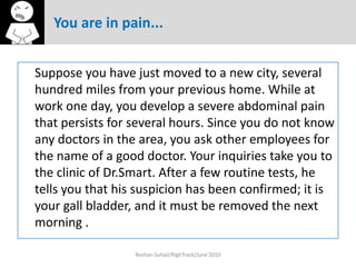 You are in pain...


Suppose you have just moved to a new city, several
hundred miles from your previous home. While at
work one day, you develop a severe abdominal pain
that persists for several hours. Since you do not know
any doctors in the area, you ask other employees for
the name of a good doctor. Your inquiries take you to
the clinic of Dr.Smart. After a few routine tests, he
tells you that his suspicion has been confirmed; it is
your gall bladder, and it must be removed the next
morning .

                  Roshan Suhail/RighTrack/June'2010
 