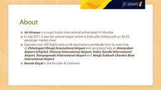 About
 Jet Airways is a major Indian international airline based in Mumbai
 In July 2017, it was the second largest airline in India after IndiGo with an 18.2%
passenger market share.
 Operates over 300 flights daily to 68 destinations worldwide from its main hub
at Chhatrapati Shivaji International Airport and secondary hubs at Amsterdam
Airport Schiphol, Chennai International Airport, Indira Gandhi International
Airport, Kempegowda International Airport and Netaji Subhash Chandra Bose
International Airport.
 Naresh Goyal is the Founder & Chairman
 