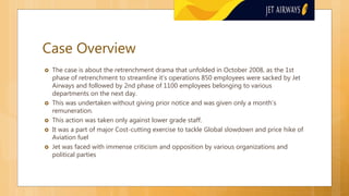 Case Overview
 The case is about the retrenchment drama that unfolded in October 2008, as the 1st
phase of retrenchment to streamline it’s operations 850 employees were sacked by Jet
Airways and followed by 2nd phase of 1100 employees belonging to various
departments on the next day.
 This was undertaken without giving prior notice and was given only a month’s
remuneration.
 This action was taken only against lower grade staff.
 It was a part of major Cost-cutting exercise to tackle Global slowdown and price hike of
Aviation fuel
 Jet was faced with immense criticism and opposition by various organizations and
political parties
 