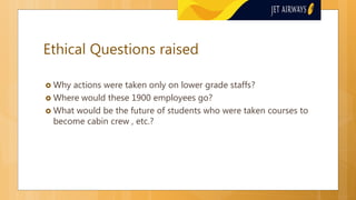 Ethical Questions raised
 Why actions were taken only on lower grade staffs?
 Where would these 1900 employees go?
 What would be the future of students who were taken courses to
become cabin crew , etc.?
 