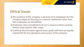 Ethical Issues
 The existence of the company is because of its employees but the
company keeps on focusing on customer satisfaction when their
own employees are dissatisfied.
 Employees were considered to be just a resource which could be
thrown away anytime after usage
 Unethical discrimination against lower grade staff who are equally
responsible for the operations and success of the company
 