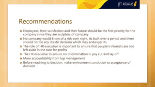 Recommendations
 Employees, their satisfaction and their future should be the first priority for the
company since they are sculptors of company
 No company would know of a risk over night, its built over a period and there
should not be any drastic decision which may endanger its
 The role of HR executive is important to ensure that people’s interests are not
left aside in the race for profits
 The HR executive to ensure no discrimination in pay cut and lay off
 More accountability from top management
 Before reaching to decision, make environment conducive to acceptance of
decision
 