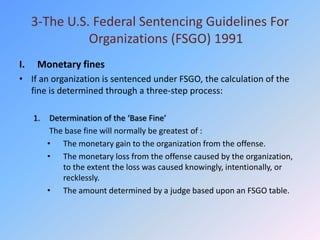 3-The U.S. Federal Sentencing Guidelines For
               Organizations (FSGO) 1991
I.    Monetary fines
• If an organization is sentenced under FSGO, the calculation of the
  fine is determined through a three-step process:

     1.    Determination of the ‘Base Fine’
           The base fine will normally be greatest of :
          • The monetary gain to the organization from the offense.
          • The monetary loss from the offense caused by the organization,
              to the extent the loss was caused knowingly, intentionally, or
              recklessly.
          • The amount determined by a judge based upon an FSGO table.
 