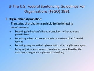 3-The U.S. Federal Sentencing Guidelines For
          Organizations (FSGO) 1991
II. Organizational probation:
     The status of probation can include the following
     requirements:
   –   Reporting the business’s financial condition to the court on a
       periodic basis.
   –   Remaining subject to unannounced examinations of all financial
       records.
   –   Reporting progress in the implementation of a compliance program.
   –   Being subject to unannounced examination to confirm that the
       compliance program is in place and is working.
 