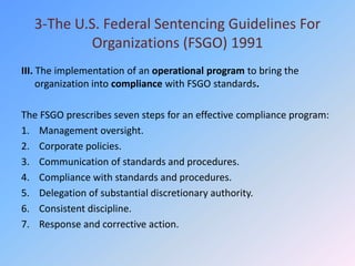3-The U.S. Federal Sentencing Guidelines For
          Organizations (FSGO) 1991
III. The implementation of an operational program to bring the
     organization into compliance with FSGO standards.

The FSGO prescribes seven steps for an effective compliance program:
1. Management oversight.
2. Corporate policies.
3. Communication of standards and procedures.
4. Compliance with standards and procedures.
5. Delegation of substantial discretionary authority.
6. Consistent discipline.
7. Response and corrective action.
 