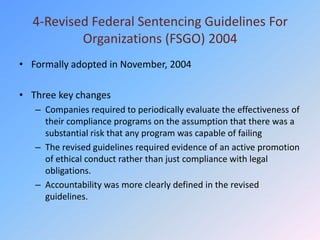 4-Revised Federal Sentencing Guidelines For
          Organizations (FSGO) 2004
• Formally adopted in November, 2004

• Three key changes
   – Companies required to periodically evaluate the effectiveness of
     their compliance programs on the assumption that there was a
     substantial risk that any program was capable of failing
   – The revised guidelines required evidence of an active promotion
     of ethical conduct rather than just compliance with legal
     obligations.
   – Accountability was more clearly defined in the revised
     guidelines.
 