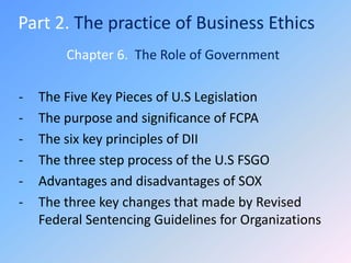 Part 2. The practice of Business Ethics
        Chapter 6. The Role of Government

-   The Five Key Pieces of U.S Legislation
-   The purpose and significance of FCPA
-   The six key principles of DII
-   The three step process of the U.S FSGO
-   Advantages and disadvantages of SOX
-   The three key changes that made by Revised
    Federal Sentencing Guidelines for Organizations
 