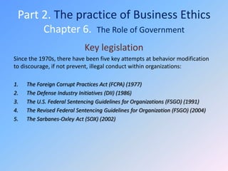 Part 2. The practice of Business Ethics
           Chapter 6.            The Role of Government

                            Key legislation
Since the 1970s, there have been five key attempts at behavior modification
to discourage, if not prevent, illegal conduct within organizations:

1.   The Foreign Corrupt Practices Act (FCPA) (1977)
2.   The Defense Industry Initiatives (DII) (1986)
3.   The U.S. Federal Sentencing Guidelines for Organizations (FSGO) (1991)
4.   The Revised Federal Sentencing Guidelines for Organization (FSGO) (2004)
5.   The Sarbanes-Oxley Act (SOX) (2002)
 