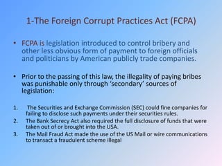1-The Foreign Corrupt Practices Act (FCPA)

• FCPA is legislation introduced to control bribery and
  other less obvious form of payment to foreign officials
  and politicians by American publicly trade companies.

• Prior to the passing of this law, the illegality of paying bribes
  was punishable only through ‘secondary’ sources of
  legislation:

1.    The Securities and Exchange Commission (SEC) could fine companies for
     failing to disclose such payments under their securities rules.
2.   The Bank Secrecy Act also required the full disclosure of funds that were
     taken out of or brought into the USA.
3.   The Mail Fraud Act made the use of the US Mail or wire communications
     to transact a fraudulent scheme illegal
 