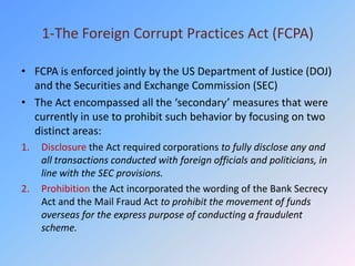 1-The Foreign Corrupt Practices Act (FCPA)

• FCPA is enforced jointly by the US Department of Justice (DOJ)
  and the Securities and Exchange Commission (SEC)
• The Act encompassed all the ‘secondary’ measures that were
  currently in use to prohibit such behavior by focusing on two
  distinct areas:
1.   Disclosure the Act required corporations to fully disclose any and
     all transactions conducted with foreign officials and politicians, in
     line with the SEC provisions.
2.   Prohibition the Act incorporated the wording of the Bank Secrecy
     Act and the Mail Fraud Act to prohibit the movement of funds
     overseas for the express purpose of conducting a fraudulent
     scheme.
 