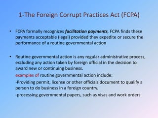 1-The Foreign Corrupt Practices Act (FCPA)

• FCPA formally recognizes facilitation payments, FCPA finds these
  payments acceptable (legal) provided they expedite or secure the
  performance of a routine governmental action

• Routine governmental action is any regular administrative process,
  excluding any action taken by foreign official in the decision to
  award new or continuing business.
  examples of routine governmental action include:
  -Providing permit, license or other officials document to qualify a
  person to do business in a foreign country.
  -processing governmental papers, such as visas and work orders.
 