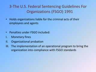 3-The U.S. Federal Sentencing Guidelines For
            Organizations (FSGO) 1991
• Holds organizations liable for the criminal acts of their
  employees and agents

• Penalties under FSGO included:
I. Monetary fines
II. Organizational probation
III. The implementation of an operational program to bring the
     organization into compliance with FSGO standards
 