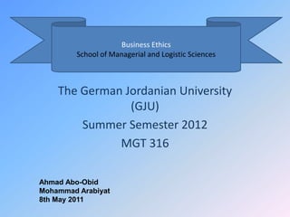 Business Ethics
         School of Managerial and Logistic Sciences



    The German Jordanian University
                (GJU)
        Summer Semester 2012
              MGT 316

Ahmad Abo-Obid
Mohammad Arabiyat
8th May 2011
 