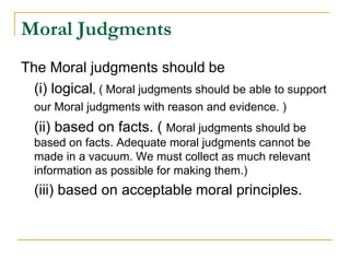 Moral Judgments
The Moral judgments should be
(i) logical, ( Moral judgments should be able to support
our Moral judgments with reason and evidence. )
(ii) based on facts. ( Moral judgments should be
based on facts. Adequate moral judgments cannot be
made in a vacuum. We must collect as much relevant
information as possible for making them.)
(iii) based on acceptable moral principles.