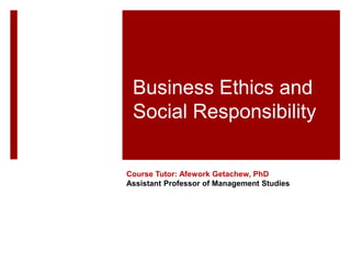 Business Ethics and
Social Responsibility
Course Tutor: Afework Getachew, PhD
Assistant Professor of Management Studies
 
