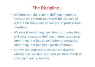 The	
  Discipline…	
  
•  We	
  form	
  our	
  character	
  in	
  deﬁning	
  moments	
  
   because	
  we	
  commit	
  to	
  irreversible	
  courses	
  of	
  
   acEon	
  that	
  shape	
  our	
  personal	
  and	
  professional	
  
   idenEEes.	
  	
  
•  We	
  reveal	
  something	
  new	
  about	
  is	
  to	
  ourselves	
  
   and	
  others	
  because	
  deﬁning	
  moments	
  uncover	
  
   something	
  that	
  has	
  been	
  hidden	
  or	
  crystallize	
  
   something	
  that	
  had	
  been	
  parEally	
  known.	
  	
  
•  And	
  we	
  test	
  ourselves	
  because	
  we	
  discover	
  
   whether	
  we	
  will	
  live	
  up	
  to	
  our	
  personal	
  ideals	
  or	
  
   only	
  pay	
  them	
  lip	
  service.	
  
 