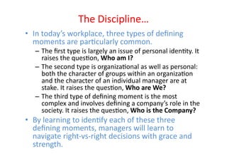 The	
  Discipline…	
  
•  In	
  today’s	
  workplace,	
  three	
  types	
  of	
  deﬁning	
  
   moments	
  are	
  parEcularly	
  common.	
  
    –  The	
  ﬁrst	
  type	
  is	
  largely	
  an	
  issue	
  of	
  personal	
  idenEty.	
  It	
  
       raises	
  the	
  quesEon,	
  Who	
  am	
  I?	
  
    –  The	
  second	
  type	
  is	
  organizaEonal	
  as	
  well	
  as	
  personal:	
  
       both	
  the	
  character	
  of	
  groups	
  within	
  an	
  organizaEon	
  
       and	
  the	
  character	
  of	
  an	
  individual	
  manager	
  are	
  at	
  
       stake.	
  It	
  raises	
  the	
  quesEon,	
  Who	
  are	
  We?	
  
    –  The	
  third	
  type	
  of	
  deﬁning	
  moment	
  is	
  the	
  most	
  
       complex	
  and	
  involves	
  deﬁning	
  a	
  company’s	
  role	
  in	
  the	
  
       society.	
  It	
  raises	
  the	
  quesEon,	
  Who	
  is	
  the	
  Company?	
  
•  By	
  learning	
  to	
  idenEfy	
  each	
  of	
  these	
  three	
  
   deﬁning	
  moments,	
  managers	
  will	
  learn	
  to	
  
   navigate	
  right-­‐vs-­‐right	
  decisions	
  with	
  grace	
  and	
  
   strength.	
  
 