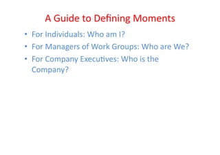 A	
  Guide	
  to	
  Deﬁning	
  Moments	
  
•  For	
  Individuals:	
  Who	
  am	
  I?	
  
•  For	
  Managers	
  of	
  Work	
  Groups:	
  Who	
  are	
  We?	
  
•  For	
  Company	
  ExecuEves:	
  Who	
  is	
  the	
  
   Company?	
  
 