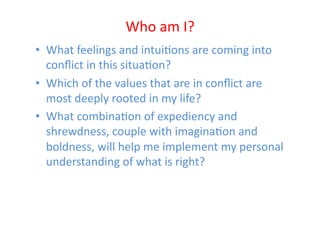 Who	
  am	
  I?	
  
•  What	
  feelings	
  and	
  intuiEons	
  are	
  coming	
  into	
  
   conﬂict	
  in	
  this	
  situaEon?	
  
•  Which	
  of	
  the	
  values	
  that	
  are	
  in	
  conﬂict	
  are	
  
   most	
  deeply	
  rooted	
  in	
  my	
  life?	
  
•  What	
  combinaEon	
  of	
  expediency	
  and	
  
   shrewdness,	
  couple	
  with	
  imaginaEon	
  and	
  
   boldness,	
  will	
  help	
  me	
  implement	
  my	
  personal	
  
   understanding	
  of	
  what	
  is	
  right?	
  
 