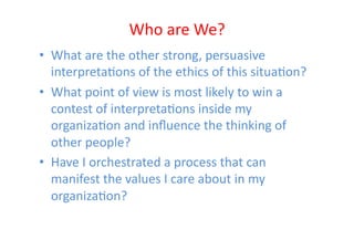 Who	
  are	
  We?	
  
•  What	
  are	
  the	
  other	
  strong,	
  persuasive	
  
   interpretaEons	
  of	
  the	
  ethics	
  of	
  this	
  situaEon?	
  
•  What	
  point	
  of	
  view	
  is	
  most	
  likely	
  to	
  win	
  a	
  
   contest	
  of	
  interpretaEons	
  inside	
  my	
  
   organizaEon	
  and	
  inﬂuence	
  the	
  thinking	
  of	
  
   other	
  people?	
  
•  Have	
  I	
  orchestrated	
  a	
  process	
  that	
  can	
  
   manifest	
  the	
  values	
  I	
  care	
  about	
  in	
  my	
  
   organizaEon?	
  
 