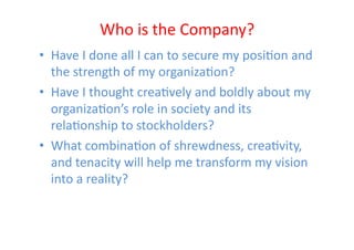 Who	
  is	
  the	
  Company?	
  
•  Have	
  I	
  done	
  all	
  I	
  can	
  to	
  secure	
  my	
  posiEon	
  and	
  
   the	
  strength	
  of	
  my	
  organizaEon?	
  
•  Have	
  I	
  thought	
  creaEvely	
  and	
  boldly	
  about	
  my	
  
   organizaEon’s	
  role	
  in	
  society	
  and	
  its	
  
   relaEonship	
  to	
  stockholders?	
  
•  What	
  combinaEon	
  of	
  shrewdness,	
  creaEvity,	
  
   and	
  tenacity	
  will	
  help	
  me	
  transform	
  my	
  vision	
  
   into	
  a	
  reality?	
  
 