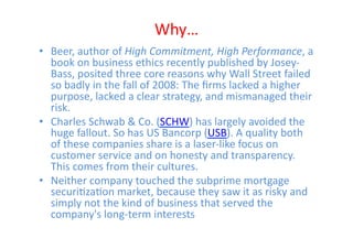 Why…	
  
•  Beer,	
  author	
  of	
  High	
  Commitment,	
  High	
  Performance,	
  a	
  
   book	
  on	
  business	
  ethics	
  recently	
  published	
  by	
  Josey-­‐
   Bass,	
  posited	
  three	
  core	
  reasons	
  why	
  Wall	
  Street	
  failed	
  
   so	
  badly	
  in	
  the	
  fall	
  of	
  2008:	
  The	
  ﬁrms	
  lacked	
  a	
  higher	
  
   purpose,	
  lacked	
  a	
  clear	
  strategy,	
  and	
  mismanaged	
  their	
  
   risk.	
  	
  
•  Charles	
  Schwab	
  &	
  Co.	
  (SCHW)	
  has	
  largely	
  avoided	
  the	
  
   huge	
  fallout.	
  So	
  has	
  US	
  Bancorp	
  (USB).	
  A	
  quality	
  both	
  
   of	
  these	
  companies	
  share	
  is	
  a	
  laser-­‐like	
  focus	
  on	
  
   customer	
  service	
  and	
  on	
  honesty	
  and	
  transparency.	
  
   This	
  comes	
  from	
  their	
  cultures.	
  	
  
•  Neither	
  company	
  touched	
  the	
  subprime	
  mortgage	
  
   securiEzaEon	
  market,	
  because	
  they	
  saw	
  it	
  as	
  risky	
  and	
  
   simply	
  not	
  the	
  kind	
  of	
  business	
  that	
  served	
  the	
  
   company's	
  long-­‐term	
  interests	
  
 