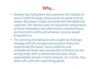 Why…	
  
•  Another	
  key	
  failing	
  Beer	
  discussed	
  was	
  the	
  inability	
  of	
  
   actors	
  inside	
  the	
  large,	
  failing	
  banks	
  to	
  speak	
  truth	
  to	
  
   power.	
  Key	
  players	
  inside	
  the	
  banks	
  felt	
  inEmidated	
  by	
  
   superiors;	
  the	
  internal	
  voice	
  of	
  conscience	
  and	
  purpose	
  
   of	
  these	
  insEtuEons	
  was	
  silenced	
  by	
  a	
  maniacal	
  focus	
  
   on	
  short-­‐term	
  proﬁts	
  and	
  whatever	
  scheme	
  would	
  
   bring	
  them	
  in.	
  	
  
•  The	
  silencing	
  of	
  employees	
  who	
  sought	
  to	
  challenge	
  
   strategy	
  and	
  risk-­‐management	
  pracEces	
  likely	
  also	
  
   undermined	
  the	
  banks'	
  moral	
  authority	
  and	
  
   emboldened	
  those	
  who	
  already	
  felt	
  inclined	
  to	
  do	
  the	
  
   wrong	
  thing.	
  With	
  a	
  muted	
  internal	
  voice,	
  these	
  
   organizaEons	
  lacked	
  a	
  moral	
  compass.	
  As	
  a	
  result,	
  they	
  
   drove	
  oﬀ	
  a	
  cliﬀ	
  with	
  astonishing	
  speed.	
  
 