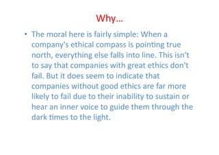 Why…	
  
•  The	
  moral	
  here	
  is	
  fairly	
  simple:	
  When	
  a	
  
   company's	
  ethical	
  compass	
  is	
  poinEng	
  true	
  
   north,	
  everything	
  else	
  falls	
  into	
  line.	
  This	
  isn't	
  
   to	
  say	
  that	
  companies	
  with	
  great	
  ethics	
  don't	
  
   fail.	
  But	
  it	
  does	
  seem	
  to	
  indicate	
  that	
  
   companies	
  without	
  good	
  ethics	
  are	
  far	
  more	
  
   likely	
  to	
  fail	
  due	
  to	
  their	
  inability	
  to	
  sustain	
  or	
  
   hear	
  an	
  inner	
  voice	
  to	
  guide	
  them	
  through	
  the	
  
   dark	
  Emes	
  to	
  the	
  light.	
  	
  
 