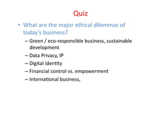 Quiz	
  
•  What	
  are	
  the	
  major	
  ethical	
  dilemmas	
  of	
  
   today’s	
  business?	
  	
  
    –  Green	
  /	
  eco-­‐responsible	
  business,	
  sustainable	
  
       development	
  
    –  Data	
  Privacy,	
  IP	
  
    –  Digital	
  idenEty	
  
    –  Financial	
  control	
  vs.	
  empowerment	
  
    –  InternaEonal	
  business,	
  	
  
 