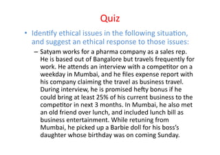 Quiz	
  
•  IdenEfy	
  ethical	
  issues	
  in	
  the	
  following	
  situaEon,	
  
   and	
  suggest	
  an	
  ethical	
  response	
  to	
  those	
  issues:	
  	
  
    –  Satyam	
  works	
  for	
  a	
  pharma	
  company	
  as	
  a	
  sales	
  rep.	
  
       He	
  is	
  based	
  out	
  of	
  Bangalore	
  but	
  travels	
  frequently	
  for	
  
       work.	
  He	
  aZends	
  an	
  interview	
  with	
  a	
  compeEtor	
  on	
  a	
  
       weekday	
  in	
  Mumbai,	
  and	
  he	
  ﬁles	
  expense	
  report	
  with	
  
       his	
  company	
  claiming	
  the	
  travel	
  as	
  business	
  travel.	
  
       During	
  interview,	
  he	
  is	
  promised	
  he]y	
  bonus	
  if	
  he	
  
       could	
  bring	
  at	
  least	
  25%	
  of	
  his	
  current	
  business	
  to	
  the	
  
       compeEtor	
  in	
  next	
  3	
  months.	
  In	
  Mumbai,	
  he	
  also	
  met	
  
       an	
  old	
  friend	
  over	
  lunch,	
  and	
  included	
  lunch	
  bill	
  as	
  
       business	
  entertainment.	
  While	
  retuning	
  from	
  
       Mumbai,	
  he	
  picked	
  up	
  a	
  Barbie	
  doll	
  for	
  his	
  boss’s	
  
       daughter	
  whose	
  birthday	
  was	
  on	
  coming	
  Sunday.	
  
 