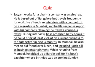 Quiz	
  
•  Satyam	
  works	
  for	
  a	
  pharma	
  company	
  as	
  a	
  sales	
  rep.	
  
   He	
  is	
  based	
  out	
  of	
  Bangalore	
  but	
  travels	
  frequently	
  
   for	
  work.	
  He	
  aZends	
  an	
  interview	
  with	
  a	
  compeEtor	
  
   on	
  a	
  weekday	
  in	
  Mumbai,	
  and	
  he	
  ﬁles	
  expense	
  report	
  
   with	
  his	
  company	
  claiming	
  the	
  travel	
  as	
  business	
  
   travel.	
  During	
  interview,	
  he	
  is	
  promised	
  he]y	
  bonus	
  if	
  
   he	
  could	
  bring	
  at	
  least	
  25%	
  of	
  his	
  current	
  business	
  to	
  
   the	
  compeEtor	
  in	
  next	
  3	
  months.	
  In	
  Mumbai,	
  he	
  also	
  
   met	
  an	
  old	
  friend	
  over	
  lunch,	
  and	
  included	
  lunch	
  bill	
  
   as	
  business	
  entertainment.	
  While	
  retuning	
  from	
  
   Mumbai,	
  he	
  picked	
  up	
  a	
  Barbie	
  doll	
  for	
  his	
  boss’s	
  
   daughter	
  whose	
  birthday	
  was	
  on	
  coming	
  Sunday.	
  
 