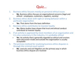 Quiz…	
  
1.  Business	
  ethics	
  focuses	
  mostly	
  on	
  personal	
  ethical	
  issues	
  
     –     No.	
  Business	
  ethics	
  focuses	
  on	
  organizaEonal	
  concerns	
  (legal	
  and	
  
           ethical	
  –	
  employees,	
  customers,	
  suppliers,	
  society)	
  
2.  Business	
  ethics	
  deals	
  with	
  right	
  or	
  wrong	
  behavior	
  within	
  a	
  
    parEcular	
  organizaEon	
  
     –     Yes.	
  That	
  stems	
  from	
  the	
  basic	
  deﬁniEon	
  
3.  Business	
  ethics	
  contributes	
  to	
  investor	
  loyalty	
  
     –     Yes.	
  Many	
  studies	
  have	
  shown	
  that	
  trust	
  and	
  ethical	
  conduct	
  
           contribute	
  to	
  investor	
  loyalty	
  
4.  If	
  an	
  acEvity	
  is	
  approved	
  by	
  most	
  members	
  of	
  an	
  organizaEon	
  and	
  
    it	
  is	
  also	
  customary	
  in	
  the	
  industry,	
  it	
  is	
  probably	
  ethical	
  
     –     Yes.	
  An	
  acEvity	
  that	
  is	
  generally	
  regarded	
  as	
  ethical	
  and	
  survives	
  
           open	
  discussion	
  inside	
  and	
  outside	
  the	
  organizaEon	
  is	
  usually	
  
           acceptable	
  
5.  The	
  primary	
  method	
  for	
  resolving	
  business	
  ethics	
  disputes	
  is	
  
    through	
  the	
  criminal	
  court	
  system	
  
     –     No.	
  Lawsuits	
  and	
  civil	
  liEgaEon	
  are	
  the	
  primary	
  way	
  in	
  which	
  
           business	
  ethics	
  dispute	
  are	
  resolved	
  
 