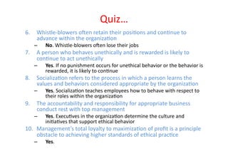 Quiz…	
  
6.  Whistle-­‐blowers	
  o]en	
  retain	
  their	
  posiEons	
  and	
  conEnue	
  to	
  
    advance	
  within	
  the	
  organizaEon	
  
     –      No.	
  Whistle-­‐blowers	
  o]en	
  lose	
  their	
  jobs	
  
7.  A	
  person	
  who	
  behaves	
  unethically	
  and	
  is	
  rewarded	
  is	
  likely	
  to	
  
    conEnue	
  to	
  act	
  unethically	
  
     –      Yes.	
  If	
  no	
  punishment	
  occurs	
  for	
  unethical	
  behavior	
  or	
  the	
  behavior	
  is	
  
            rewarded,	
  it	
  is	
  likely	
  to	
  conEnue	
  
8.  SocializaEon	
  refers	
  to	
  the	
  process	
  in	
  which	
  a	
  person	
  learns	
  the	
  
    values	
  and	
  behaviors	
  considered	
  appropriate	
  by	
  the	
  organizaEon	
  
     –      Yes.	
  SocializaEon	
  teaches	
  employees	
  how	
  to	
  behave	
  with	
  respect	
  to	
  
            their	
  roles	
  within	
  the	
  organizaEon	
  
9.  The	
  accountability	
  and	
  responsibility	
  for	
  appropriate	
  business	
  
    conduct	
  rest	
  with	
  top	
  management	
  
     –      Yes.	
  ExecuEves	
  in	
  the	
  organizaEon	
  determine	
  the	
  culture	
  and	
  
            iniEaEves	
  that	
  support	
  ethical	
  behavior	
  
10.  Management’s	
  total	
  loyalty	
  to	
  maximizaEon	
  of	
  proﬁt	
  is	
  a	
  principle	
  
     obstacle	
  to	
  achieving	
  higher	
  standards	
  of	
  ethical	
  pracEce	
  
     –      Yes.	
  	
  
 
