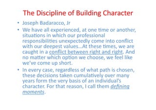 The	
  Discipline	
  of	
  Building	
  Character	
  
•  Joseph	
  Badaracco,	
  Jr	
  
•  We	
  have	
  all	
  experienced,	
  at	
  one	
  Eme	
  or	
  another,	
  
   situaEons	
  in	
  which	
  our	
  professional	
  
   responsibiliEes	
  unexpectedly	
  come	
  into	
  conﬂict	
  
   with	
  our	
  deepest	
  values…At	
  these	
  Emes,	
  we	
  are	
  
   caught	
  in	
  a	
  conﬂict	
  between	
  right	
  and	
  right.	
  And	
  
   no	
  maZer	
  which	
  opEon	
  we	
  choose,	
  we	
  feel	
  like	
  
   we’ve	
  come	
  up	
  short.	
  
•  In	
  every	
  case,	
  regardless	
  of	
  what	
  path	
  is	
  chosen,	
  
   these	
  decisions	
  taken	
  cumulaEvely	
  over	
  many	
  
   years	
  form	
  the	
  very	
  basis	
  of	
  an	
  individual’s	
  
   character.	
  For	
  that	
  reason,	
  I	
  call	
  them	
  deﬁning	
  
   moments.	
  
 
