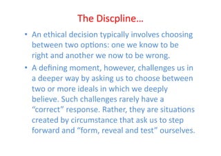 The	
  Discpline…	
  
•  An	
  ethical	
  decision	
  typically	
  involves	
  choosing	
  
   between	
  two	
  opEons:	
  one	
  we	
  know	
  to	
  be	
  
   right	
  and	
  another	
  we	
  now	
  to	
  be	
  wrong.	
  	
  
•  A	
  deﬁning	
  moment,	
  however,	
  challenges	
  us	
  in	
  
   a	
  deeper	
  way	
  by	
  asking	
  us	
  to	
  choose	
  between	
  
   two	
  or	
  more	
  ideals	
  in	
  which	
  we	
  deeply	
  
   believe.	
  Such	
  challenges	
  rarely	
  have	
  a	
  
   “correct”	
  response.	
  Rather,	
  they	
  are	
  situaEons	
  
   created	
  by	
  circumstance	
  that	
  ask	
  us	
  to	
  step	
  
   forward	
  and	
  “form,	
  reveal	
  and	
  test”	
  ourselves.	
  
 