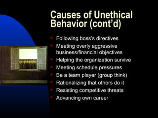 Causes of Unethical
Behavior (cont’d)
 Following boss’s directives
 Meeting overly aggressive
business/financial objectives
 Helping the organization survive
 Meeting schedule pressures
 Be a team player (group think)
 Rationalizing that others do it
 Resisting competitive threats
 Advancing own career
 