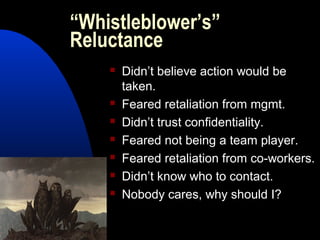 “Whistleblower’s”
Reluctance
 Didn’t believe action would be
taken.
 Feared retaliation from mgmt.
 Didn’t trust confidentiality.
 Feared not being a team player.
 Feared retaliation from co-workers.
 Didn’t know who to contact.
 Nobody cares, why should I?
 