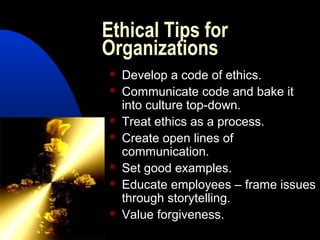 Ethical Tips for
Organizations
 Develop a code of ethics.
 Communicate code and bake it
into culture top-down.
 Treat ethics as a process.
 Create open lines of
communication.
 Set good examples.
 Educate employees – frame issues
through storytelling.
 Value forgiveness.
 