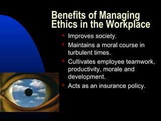 Benefits of Managing
Ethics in the Workplace
 Improves society.
 Maintains a moral course in
turbulent times.
 Cultivates employee teamwork,
productivity, morale and
development.
 Acts as an insurance policy.
 