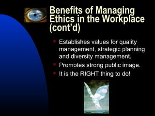 Benefits of Managing
Ethics in the Workplace
(cont’d)
 Establishes values for quality
management, strategic planning
and diversity management.
 Promotes strong public image.
 It is the RIGHT thing to do!
 